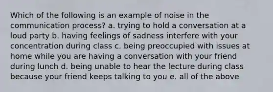 Which of the following is an example of noise in the communication process? a. trying to hold a conversation at a loud party b. having feelings of sadness interfere with your concentration during class c. being preoccupied with issues at home while you are having a conversation with your friend during lunch d. being unable to hear the lecture during class because your friend keeps talking to you e. all of the above