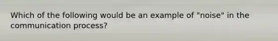 Which of the following would be an example of "noise" in the communication process?