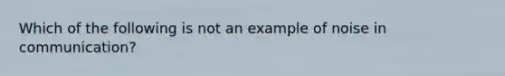 Which of the following is not an example of noise in communication?