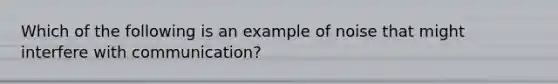 Which of the following is an example of noise that might interfere with communication?