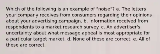 Which of the following is an example of "noise"? a. The letters your company receives from consumers regarding their opinions about your advertising campaign. b. Information received from respondents to a market research survey. c. An advertiser's uncertainty about what message appeal is most appropriate for a particular target market. d. None of these are correct. e. All of these are correct.