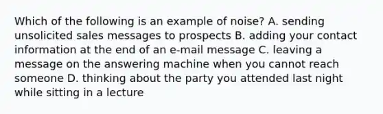 Which of the following is an example of noise? A. sending unsolicited sales messages to prospects B. adding your contact information at the end of an e-mail message C. leaving a message on the answering machine when you cannot reach someone D. thinking about the party you attended last night while sitting in a lecture