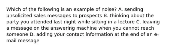 Which of the following is an example of​ noise? A. sending unsolicited sales messages to prospects B. thinking about the party you attended last night while sitting in a lecture C. leaving a message on the answering machine when you cannot reach someone D. adding your contact information at the end of an​ e-mail message