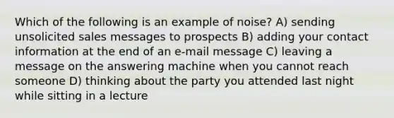 Which of the following is an example of noise? A) sending unsolicited sales messages to prospects B) adding your contact information at the end of an e-mail message C) leaving a message on the answering machine when you cannot reach someone D) thinking about the party you attended last night while sitting in a lecture