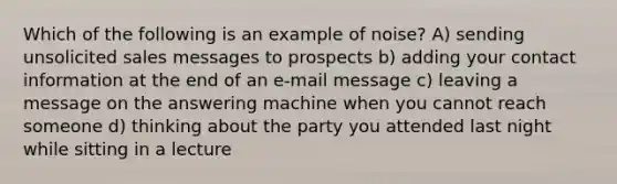 Which of the following is an example of noise? A) sending unsolicited sales messages to prospects b) adding your contact information at the end of an e-mail message c) leaving a message on the answering machine when you cannot reach someone d) thinking about the party you attended last night while sitting in a lecture