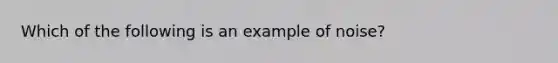 Which of the following is an example of noise?