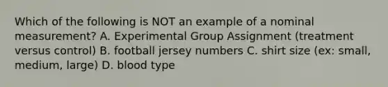 Which of the following is NOT an example of a nominal measurement? A. Experimental Group Assignment (treatment versus control) B. football jersey numbers C. shirt size (ex: small, medium, large) D. blood type