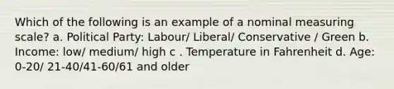 Which of the following is an example of a nominal measuring scale? a. Political Party: Labour/ Liberal/ Conservative / Green b. Income: low/ medium/ high c . Temperature in Fahrenheit d. Age: 0-20/ 21-40/41-60/61 and older