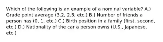 Which of the following is an example of a nominal variable? A.) Grade point average (3.2, 2.5, etc.) B.) Number of friends a person has (0, 1, etc.) C.) Birth position in a family (first, second, etc.) D.) Nationality of the car a person owns (U.S., Japanese, etc.)