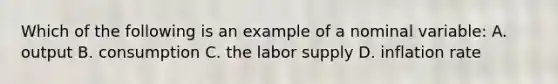 Which of the following is an example of a nominal variable: A. output B. consumption C. the labor supply D. inflation rate