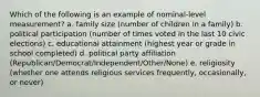 Which of the following is an example of nominal-level measurement? a. family size (number of children in a family) b. political participation (number of times voted in the last 10 civic elections) c. educational attainment (highest year or grade in school completed) d. political party affiliation (Republican/Democrat/Independent/Other/None) e. religiosity (whether one attends religious services frequently, occasionally, or never)