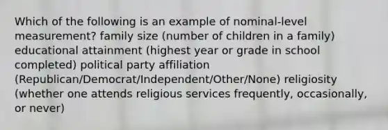 Which of the following is an example of nominal-level measurement? family size (number of children in a family) educational attainment (highest year or grade in school completed) political party affiliation (Republican/Democrat/Independent/Other/None) religiosity (whether one attends religious services frequently, occasionally, or never)