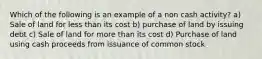 Which of the following is an example of a non cash activity? a) Sale of land for less than its cost b) purchase of land by issuing debt c) Sale of land for more than its cost d) Purchase of land using cash proceeds from issuance of common stock