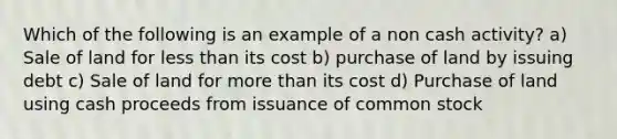 Which of the following is an example of a non cash activity? a) Sale of land for less than its cost b) purchase of land by issuing debt c) Sale of land for more than its cost d) Purchase of land using cash proceeds from issuance of common stock