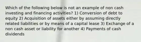 Which of the following below is not an example of non cash investing and financing activities? 1) Conversion of debt to equity 2) Acquisition of assets either by assuming directly related liabilities or by means of a capital lease 3) Exchange of a non cash asset or liability for another 4) Payments of cash dividends