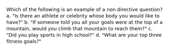 Which of the following is an example of a non directive question? a. "Is there an athlete or celebrity whose body you would like to have?" b. "If someone told you all your goals were at the top of a mountain, would you climb that mountain to reach them?" c. "Did you play sports in high school?" d. "What are your top three fitness goals?"