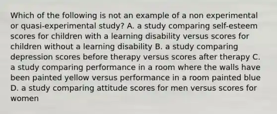 Which of the following is not an example of a non experimental or quasi-experimental study? A. a study comparing self-esteem scores for children with a learning disability versus scores for children without a learning disability B. a study comparing depression scores before therapy versus scores after therapy C. a study comparing performance in a room where the walls have been painted yellow versus performance in a room painted blue D. a study comparing attitude scores for men versus scores for women