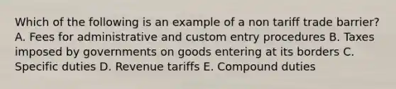 Which of the following is an example of a non tariff trade barrier? A. Fees for administrative and custom entry procedures B. Taxes imposed by governments on goods entering at its borders C. Specific duties D. Revenue tariffs E. Compound duties