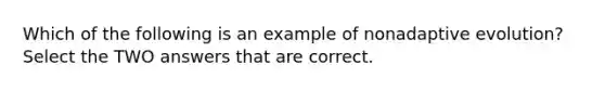 Which of the following is an example of nonadaptive evolution? Select the TWO answers that are correct.