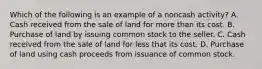 Which of the following is an example of a noncash activity? A. Cash received from the sale of land for more than its cost. B. Purchase of land by issuing common stock to the seller. C. Cash received from the sale of land for less that its cost. D. Purchase of land using cash proceeds from issuance of common stock.