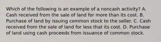 Which of the following is an example of a noncash activity? A. Cash received from the sale of land for more than its cost. B. Purchase of land by issuing common stock to the seller. C. Cash received from the sale of land for less that its cost. D. Purchase of land using cash proceeds from issuance of common stock.