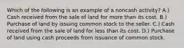 Which of the following is an example of a noncash activity? A.) Cash received from the sale of land for more than its cost. B.) Purchase of land by issuing common stock to the seller. C.) Cash received from the sale of land for less than its cost. D.) Purchase of land using cash proceeds from issuance of common stock.