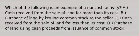 Which of the following is an example of a noncash activity? A.) Cash received from the sale of land for more than its cost. B.) Purchase of land by issuing common stock to the seller. C.) Cash received from the sale of land for less than its cost. D.) Purchase of land using cash proceeds from issuance of common stock.