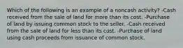 Which of the following is an example of a noncash activity? -Cash received from the sale of land for more than its cost. -Purchase of land by issuing common stock to the seller. -Cash received from the sale of land for less than its cost. -Purchase of land using cash proceeds from issuance of common stock.