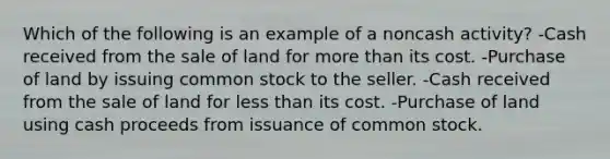 Which of the following is an example of a noncash activity? -Cash received from the sale of land for <a href='https://www.questionai.com/knowledge/keWHlEPx42-more-than' class='anchor-knowledge'>more than</a> its cost. -Purchase of land by issuing common stock to the seller. -Cash received from the sale of land for <a href='https://www.questionai.com/knowledge/k7BtlYpAMX-less-than' class='anchor-knowledge'>less than</a> its cost. -Purchase of land using cash proceeds from issuance of common stock.