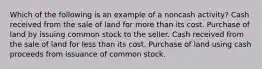 Which of the following is an example of a noncash activity? Cash received from the sale of land for more than its cost. Purchase of land by issuing common stock to the seller. Cash received from the sale of land for less than its cost. Purchase of land using cash proceeds from issuance of common stock.