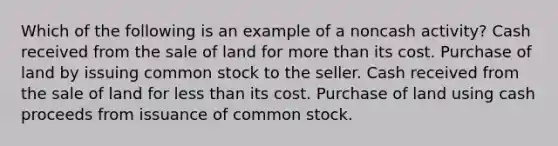 Which of the following is an example of a noncash activity? Cash received from the sale of land for more than its cost. Purchase of land by issuing common stock to the seller. Cash received from the sale of land for less than its cost. Purchase of land using cash proceeds from issuance of common stock.