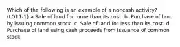 Which of the following is an example of a noncash activity? (LO11-1) a.Sale of land for more than its cost. b. Purchase of land by issuing common stock. c. Sale of land for less than its cost. d. Purchase of land using cash proceeds from issuance of common stock.