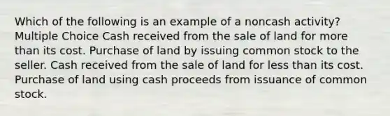 Which of the following is an example of a noncash activity? Multiple Choice Cash received from the sale of land for <a href='https://www.questionai.com/knowledge/keWHlEPx42-more-than' class='anchor-knowledge'>more than</a> its cost. Purchase of land by issuing common stock to the seller. Cash received from the sale of land for <a href='https://www.questionai.com/knowledge/k7BtlYpAMX-less-than' class='anchor-knowledge'>less than</a> its cost. Purchase of land using cash proceeds from issuance of common stock.