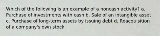 Which of the following is an example of a noncash activity? a. Purchase of investments with cash b. Sale of an intangible asset c. Purchase of long-term assets by issuing debt d. Reacquisition of a company's own stock