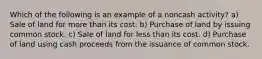 Which of the following is an example of a noncash activity? a) Sale of land for more than its cost. b) Purchase of land by issuing common stock. c) Sale of land for less than its cost. d) Purchase of land using cash proceeds from the issuance of common stock.