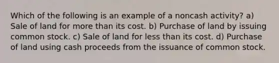 Which of the following is an example of a noncash activity? a) Sale of land for more than its cost. b) Purchase of land by issuing common stock. c) Sale of land for less than its cost. d) Purchase of land using cash proceeds from the issuance of common stock.