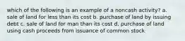 which of the following is an example of a noncash activity? a. sale of land for less than its cost b. purchase of land by issuing debt c. sale of land for man than its cost d. purchase of land using cash proceeds from issuance of common stock