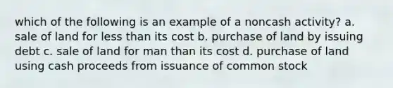 which of the following is an example of a noncash activity? a. sale of land for less than its cost b. purchase of land by issuing debt c. sale of land for man than its cost d. purchase of land using cash proceeds from issuance of common stock