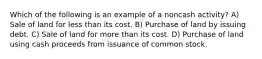 Which of the following is an example of a noncash activity? A) Sale of land for less than its cost. B) Purchase of land by issuing debt. C) Sale of land for more than its cost. D) Purchase of land using cash proceeds from issuance of common stock.