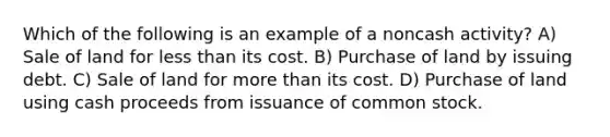 Which of the following is an example of a noncash activity? A) Sale of land for less than its cost. B) Purchase of land by issuing debt. C) Sale of land for more than its cost. D) Purchase of land using cash proceeds from issuance of common stock.