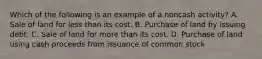 Which of the following is an example of a noncash activity? A. Sale of land for less than its cost. B. Purchase of land by issuing debt. C. Sale of land for more than its cost. D. Purchase of land using cash proceeds from issuance of common stock