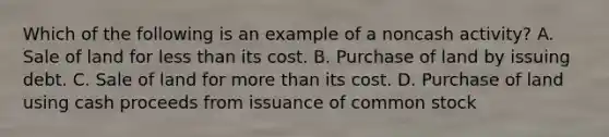 Which of the following is an example of a noncash activity? A. Sale of land for less than its cost. B. Purchase of land by issuing debt. C. Sale of land for more than its cost. D. Purchase of land using cash proceeds from issuance of common stock