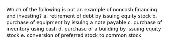 Which of the following is not an example of noncash financing and investing? a. retirement of debt by issuing equity stock b. purchase of equipment by issuing a note payable c. purchase of inventory using cash d. purchase of a building by issuing equity stock e. conversion of preferred stock to common stock