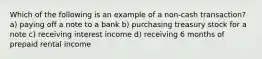 Which of the following is an example of a non-cash transaction? a) paying off a note to a bank b) purchasing treasury stock for a note c) receiving interest income d) receiving 6 months of prepaid rental income