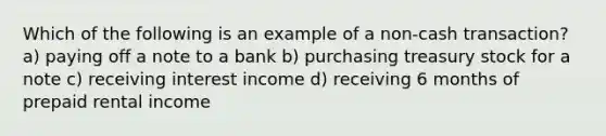 Which of the following is an example of a non-cash transaction? a) paying off a note to a bank b) purchasing treasury stock for a note c) receiving interest income d) receiving 6 months of prepaid rental income