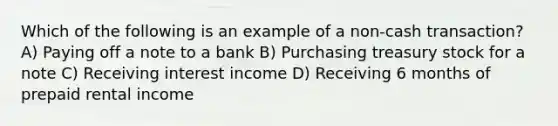 Which of the following is an example of a non-cash transaction? A) Paying off a note to a bank B) Purchasing treasury stock for a note C) Receiving interest income D) Receiving 6 months of prepaid rental income