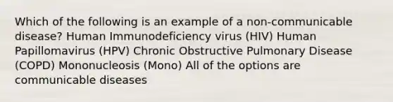 Which of the following is an example of a non-communicable disease? Human Immunodeficiency virus (HIV) Human Papillomavirus (HPV) Chronic Obstructive Pulmonary Disease (COPD) Mononucleosis (Mono) All of the options are communicable diseases