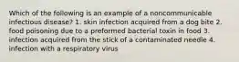 Which of the following is an example of a noncommunicable infectious disease? 1. skin infection acquired from a dog bite 2. food poisoning due to a preformed bacterial toxin in food 3. infection acquired from the stick of a contaminated needle 4. infection with a respiratory virus