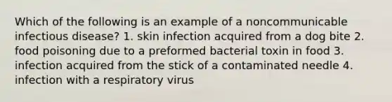 Which of the following is an example of a noncommunicable infectious disease? 1. skin infection acquired from a dog bite 2. food poisoning due to a preformed bacterial toxin in food 3. infection acquired from the stick of a contaminated needle 4. infection with a respiratory virus