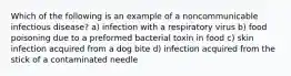 Which of the following is an example of a noncommunicable infectious disease? a) infection with a respiratory virus b) food poisoning due to a preformed bacterial toxin in food c) skin infection acquired from a dog bite d) infection acquired from the stick of a contaminated needle